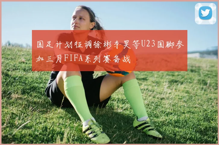 国足计划征调徐彬李昊等U23国脚参加三月FIFA系列赛备战