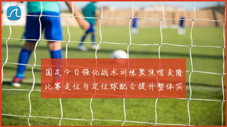 国足今日强化战术训练聚焦喀麦隆比赛走位与定位球配合提升整体实力