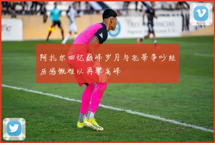 阿扎尔回忆巅峰岁月与孔蒂争吵经历感慨难以再攀高峰