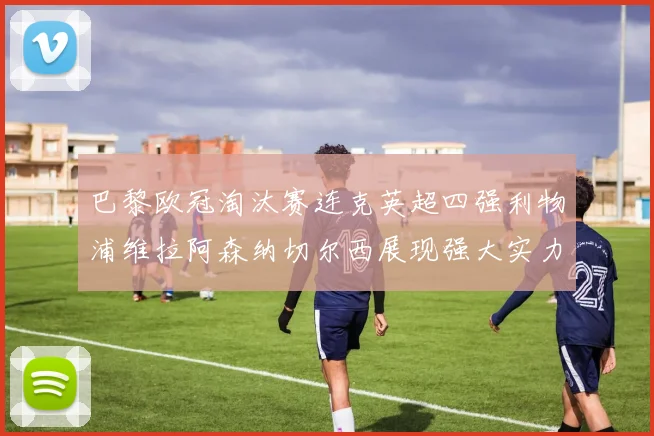 巴黎欧冠淘汰赛连克英超四强利物浦维拉阿森纳切尔西展现强大实力