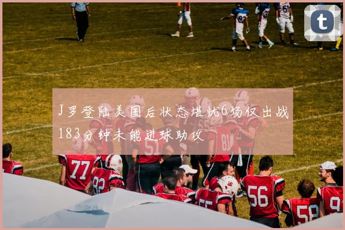 J罗登陆美国后状态堪忧6场仅出战183分钟未能进球助攻