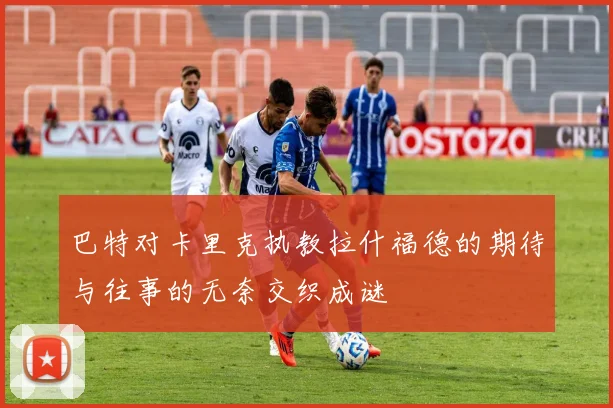 巴特对卡里克执教拉什福德的期待与往事的无奈交织成谜