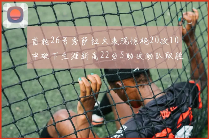 首轮26号秀萨拉夫表现惊艳20投10中砍下生涯新高22分5助攻助队取胜