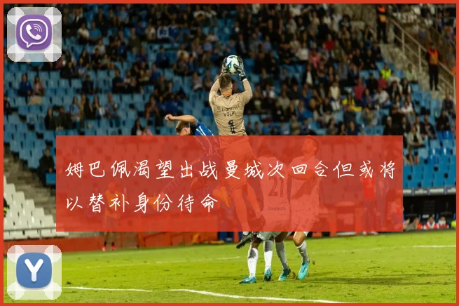 姆巴佩渴望出战曼城次回合但或将以替补身份待命