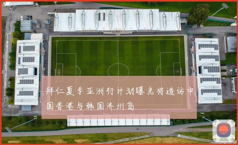 拜仁夏季亚洲行计划曝光将造访中国香港与韩国济州岛