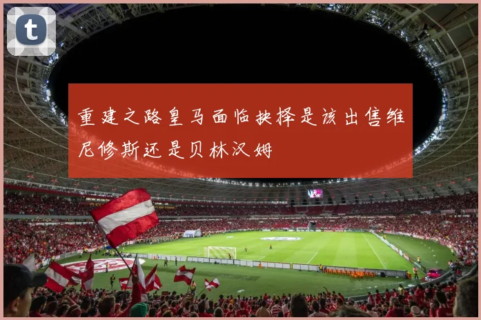 重建之路皇马面临抉择是该出售维尼修斯还是贝林汉姆