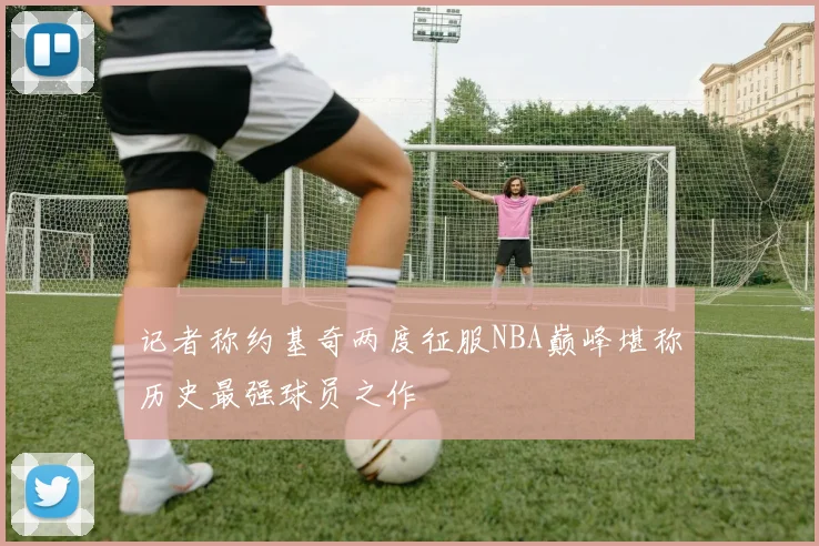 记者称约基奇两度征服NBA巅峰堪称历史最强球员之作