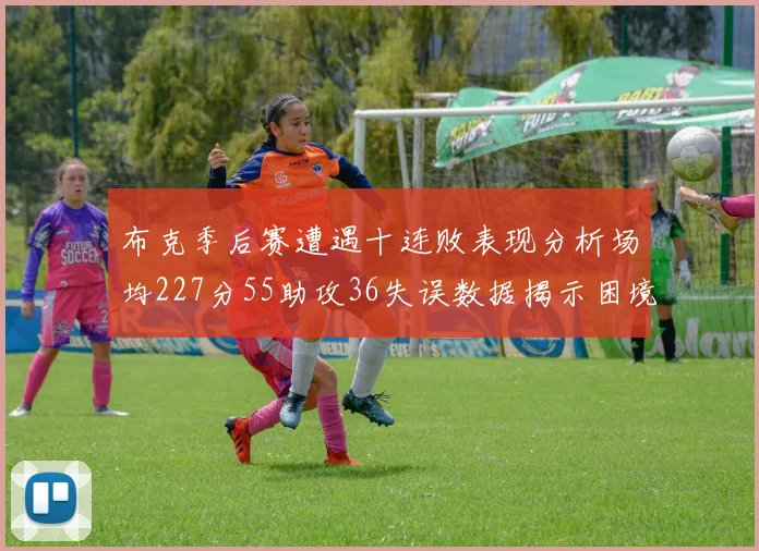 布克季后赛遭遇十连败表现分析场均227分55助攻36失误数据揭示困境