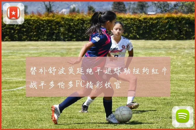 替补舒波莫廷绝平进球助纽约红牛战平多伦多FC精彩收官