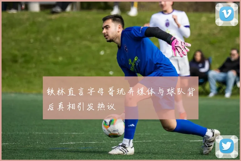 铁林直言字母哥玩弄媒体与球队背后真相引发热议