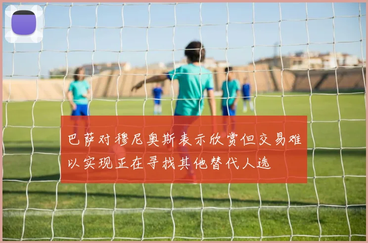 巴萨对穆尼奥斯表示欣赏但交易难以实现正在寻找其他替代人选