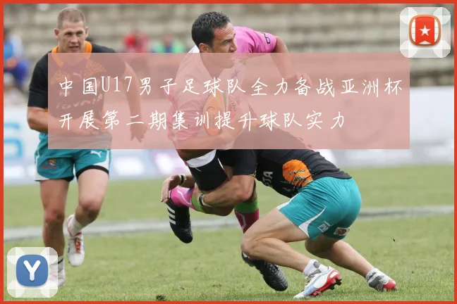 中国U17男子足球队全力备战亚洲杯开展第二期集训提升球队实力