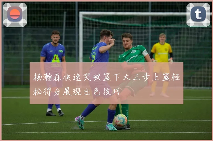 杨瀚森快速突破篮下大三步上篮轻松得分展现出色技巧