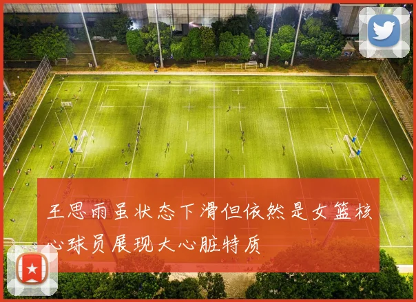 王思雨虽状态下滑但依然是女篮核心球员展现大心脏特质