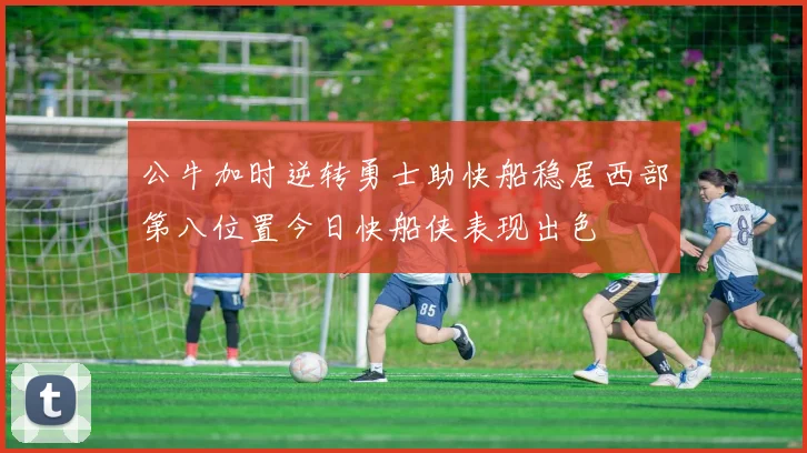 公牛加时逆转勇士助快船稳居西部第八位置今日快船侠表现出色