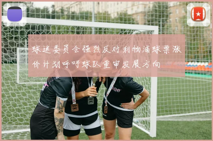 球迷委员会强烈反对利物浦球票涨价计划呼吁球队重审发展方向