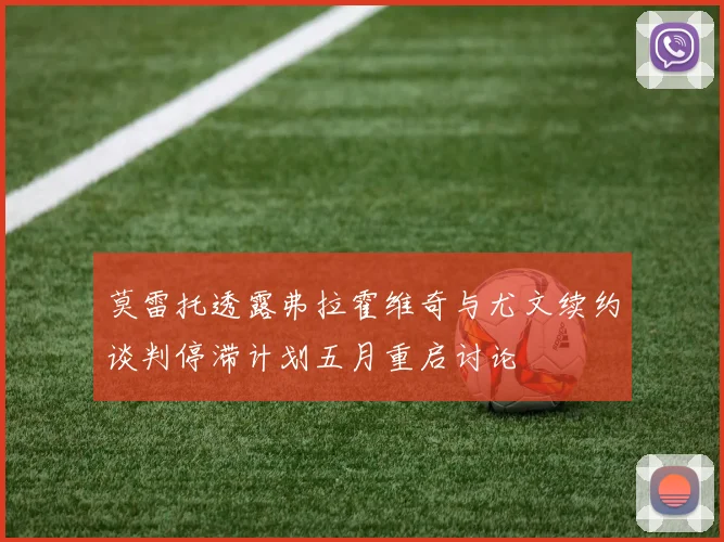 莫雷托透露弗拉霍维奇与尤文续约谈判停滞计划五月重启讨论